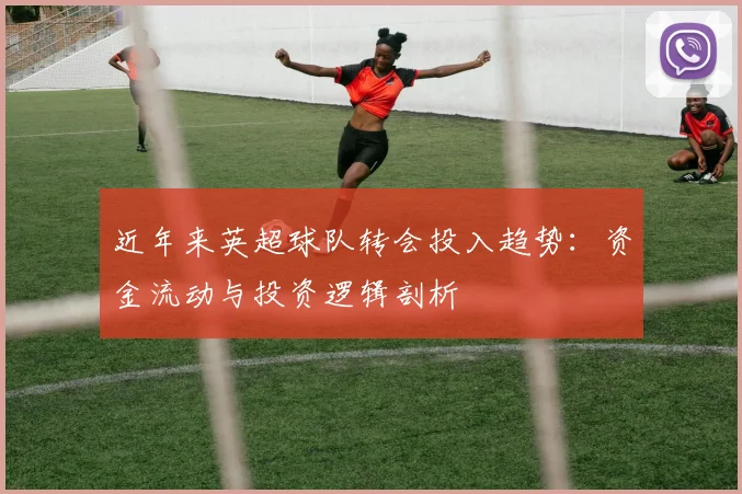 近年来英超球队转会投入趋势：资金流动与投资逻辑剖析