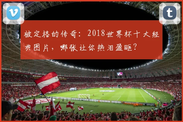 被定格的传奇：2018世界杯十大经典图片，哪张让你热泪盈眶？