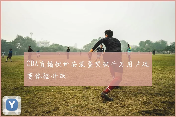 CBA直播软件安装量突破千万用户观赛体验升级