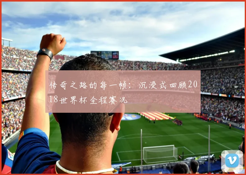 传奇之路的每一帧：沉浸式回顾2018世界杯全程赛况