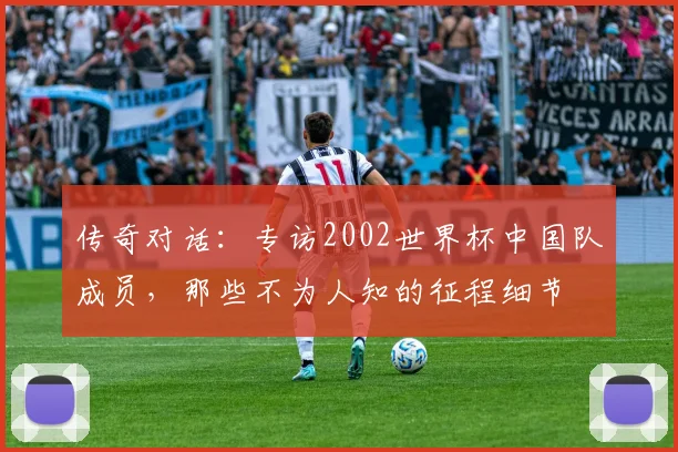 传奇对话：专访2002世界杯中国队成员，那些不为人知的征程细节