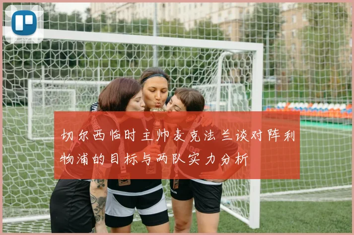 切尔西临时主帅麦克法兰谈对阵利物浦的目标与两队实力分析