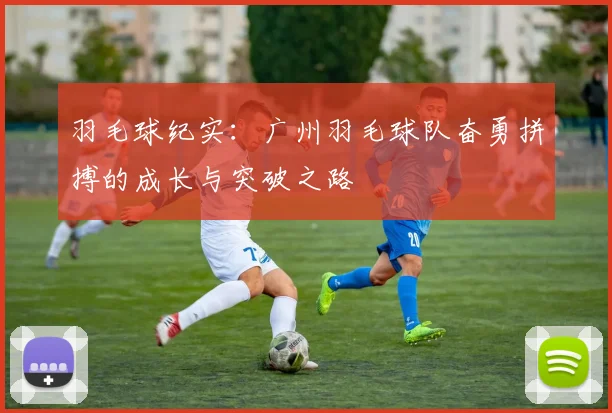 羽毛球纪实：广州羽毛球队奋勇拼搏的成长与突破之路