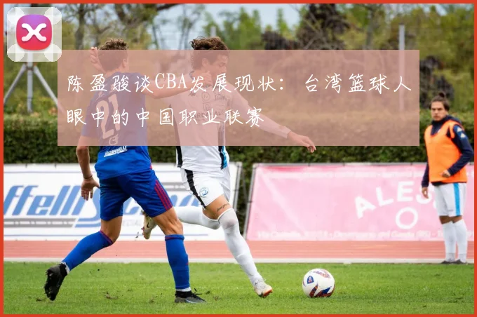 陈盈骏谈CBA发展现状：台湾篮球人眼中的中国职业联赛