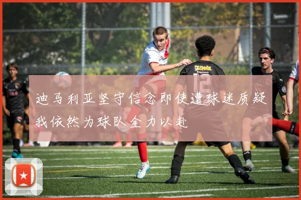 迪马利亚坚守信念即使遭球迷质疑我依然为球队全力以赴