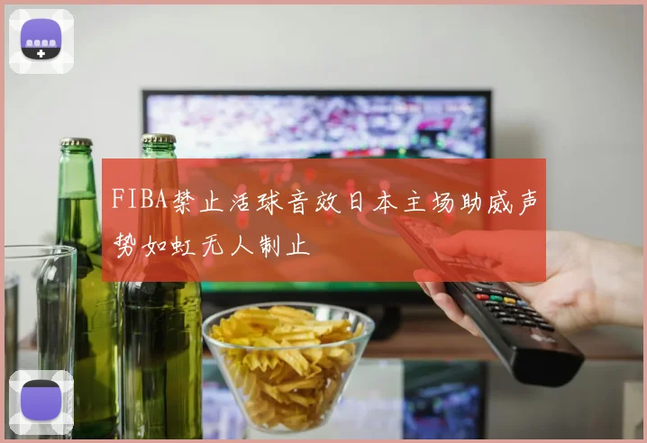 FIBA禁止活球音效日本主场助威声势如虹无人制止